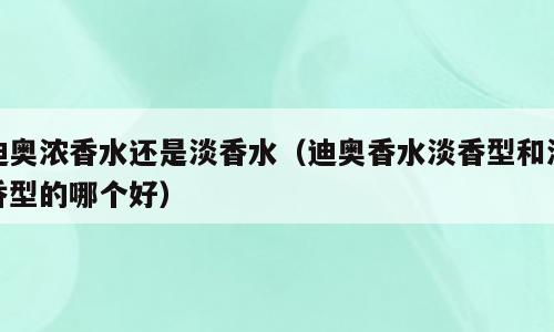 迪奥浓香水还是淡香水（迪奥香水淡香型和浓香型的哪个好）