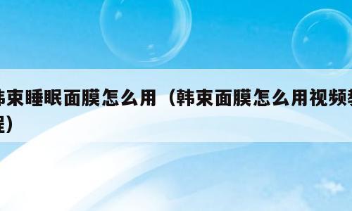 韩束睡眠面膜怎么用（韩束面膜怎么用视频教程）
