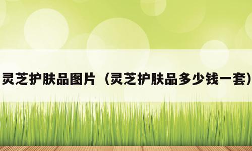 灵芝护肤品图片（灵芝护肤品多少钱一套）