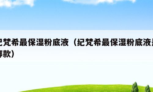 纪梵希最保湿粉底液（纪梵希最保湿粉底液是哪款）