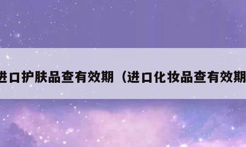 进口护肤品查有效期（进口化妆品查有效期）