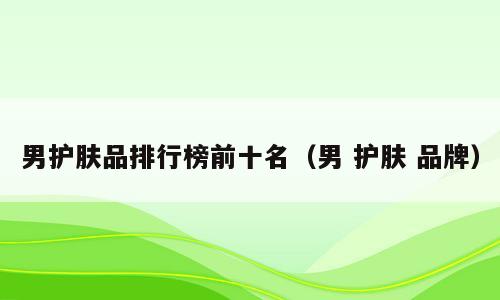 男护肤品排行榜前十名（男 护肤 品牌）