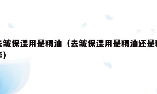 去皱保湿用是精油（去皱保湿用是精油还是精华）
