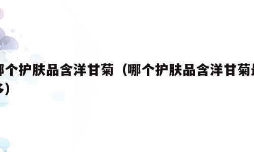 哪个护肤品含洋甘菊（哪个护肤品含洋甘菊最多）