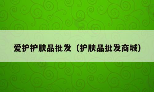 爱护护肤品批发（护肤品批发商城）