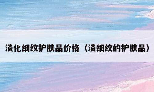 淡化细纹护肤品价格（淡细纹的护肤品）