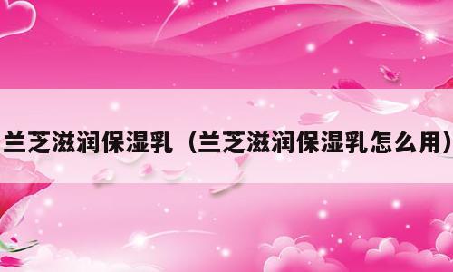兰芝滋润保湿乳（兰芝滋润保湿乳怎么用）