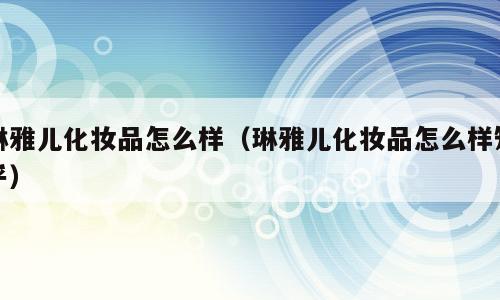 琳雅儿化妆品怎么样（琳雅儿化妆品怎么样知乎）