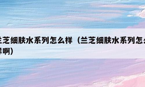 兰芝细肤水系列怎么样（兰芝细肤水系列怎么样啊）
