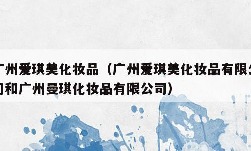 广州爱琪美化妆品（广州爱琪美化妆品有限公司和广州曼琪化妆品有限公司）
