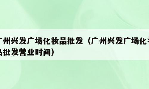 广州兴发广场化妆品批发（广州兴发广场化妆品批发营业时间）