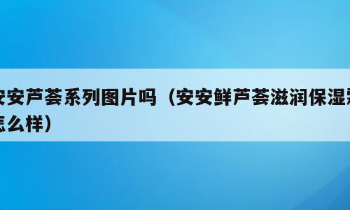 安安芦荟系列图片吗（安安鲜芦荟滋润保湿霜怎么样）