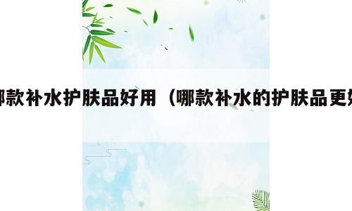 哪款补水护肤品好用（哪款补水的护肤品更好）