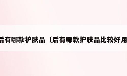 后有哪款护肤品（后有哪款护肤品比较好用）