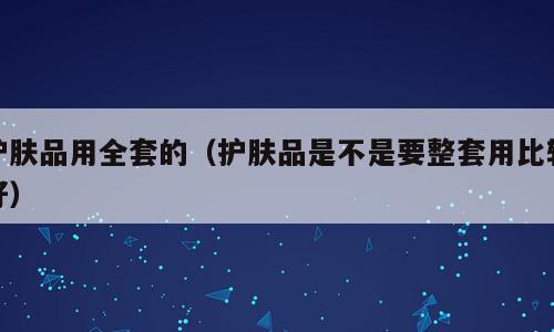 护肤品用全套的（护肤品是不是要整套用比较好）