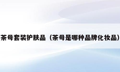 茶母套装护肤品（茶母是哪种品牌化妆品）