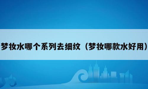 梦妆水哪个系列去细纹（梦妆哪款水好用）