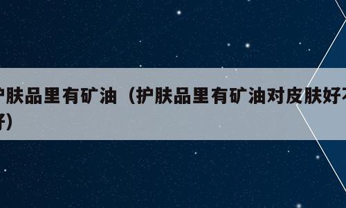 护肤品里有矿油（护肤品里有矿油对皮肤好不好）