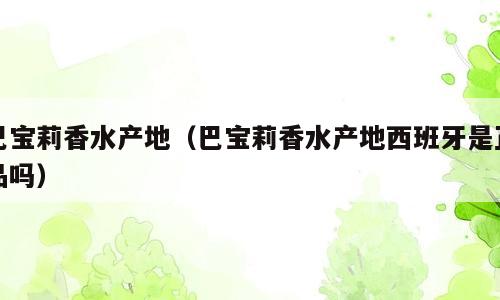 巴宝莉香水产地（巴宝莉香水产地西班牙是正品吗）