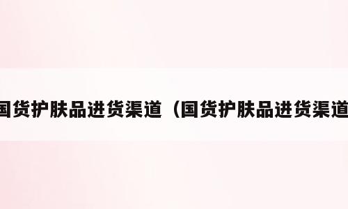 国货护肤品进货渠道（国货护肤品进货渠道）