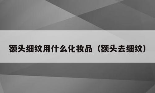 额头细纹用什么化妆品（额头去细纹）