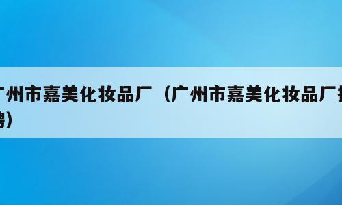 广州市嘉美化妆品厂（广州市嘉美化妆品厂招聘）