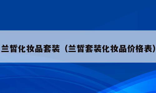 兰皙化妆品套装（兰皙套装化妆品价格表）