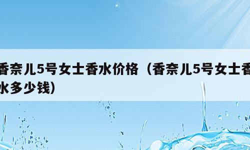 香奈儿5号女士香水价格（香奈儿5号女士香水多少钱）
