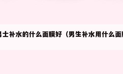 男士补水的什么面膜好（男生补水用什么面膜）