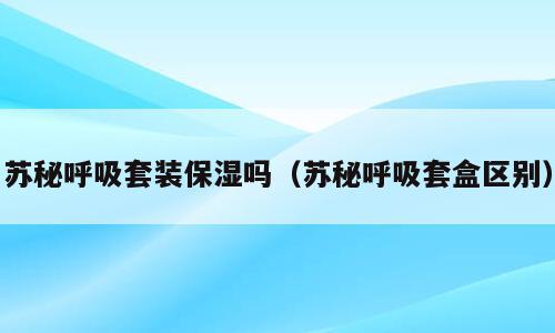 苏秘呼吸套装保湿吗（苏秘呼吸套盒区别）