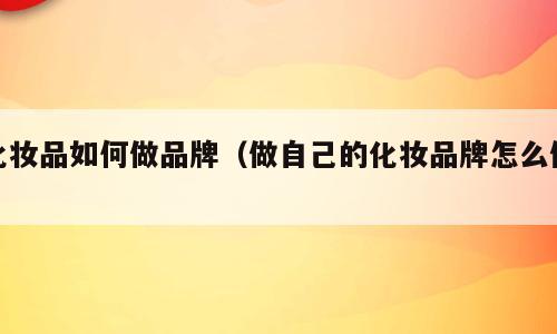 化妆品如何做品牌（做自己的化妆品牌怎么做）
