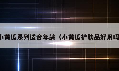 小黄瓜系列适合年龄（小黄瓜护肤品好用吗）