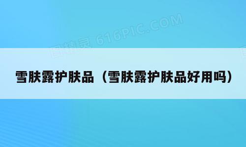 雪肤露护肤品（雪肤露护肤品好用吗）