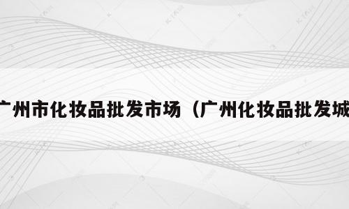 广州市化妆品批发市场（广州化妆品批发城）
