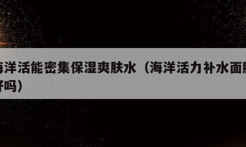 海洋活能密集保湿爽肤水（海洋活力补水面膜好吗）