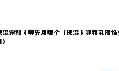 保湿露和啫喱先用哪个（保湿啫喱和乳液谁先用）