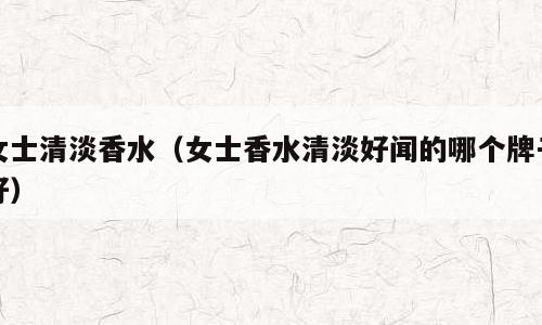 女士清淡香水（女士香水清淡好闻的哪个牌子好）