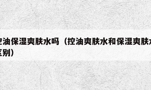 控油保湿爽肤水吗（控油爽肤水和保湿爽肤水区别）