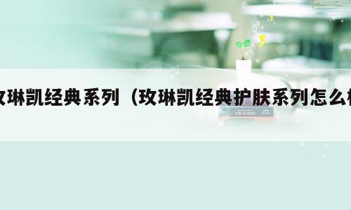 玫琳凯经典系列（玫琳凯经典护肤系列怎么样）