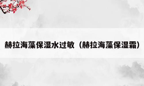 赫拉海藻保湿水过敏（赫拉海藻保湿霜）