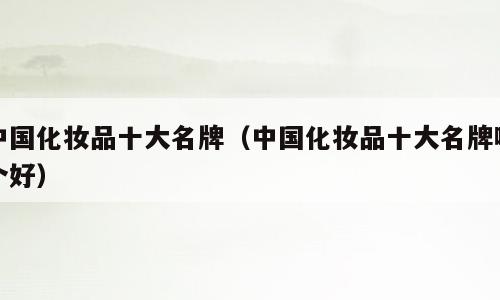 中国化妆品十大名牌（中国化妆品十大名牌哪个好）