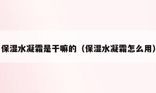 保湿水凝霜是干嘛的（保湿水凝霜怎么用）