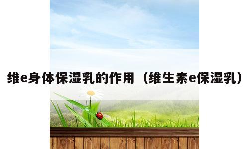 维e身体保湿乳的作用（维生素e保湿乳）