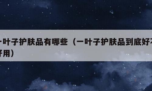 一叶子护肤品有哪些（一叶子护肤品到底好不好用）