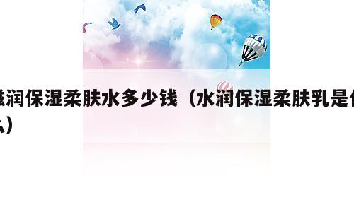 滋润保湿柔肤水多少钱（水润保湿柔肤乳是什么）