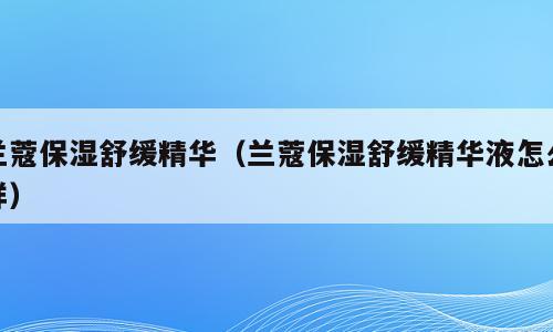 兰蔻保湿舒缓精华（兰蔻保湿舒缓精华液怎么样）