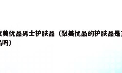 聚美优品男士护肤品（聚美优品的护肤品是正品吗）