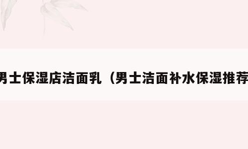 男士保湿店洁面乳（男士洁面补水保湿推荐）