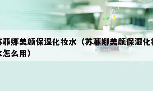苏菲娜美颜保湿化妆水（苏菲娜美颜保湿化妆水怎么用）