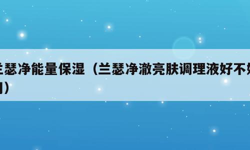 兰瑟净能量保湿（兰瑟净澈亮肤调理液好不好用）